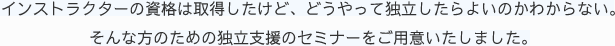 インストラクターの資格は取得したけど、どうやって独立したらよいのかわからない。そんな方のための独立支援のセミナーをご用意いたしました。